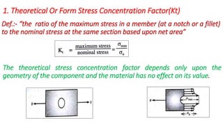 1. Theoretical Or Form Stress Concentration Factor(Kt)
Def.:- “the ratio of the maximum stress in a member (at a notch or a fillet)
to the nominal stress at the same section based upon net area”
The theoretical stress concentration factor depends only upon the
geometry of the component and the material has no effect on its value.
 