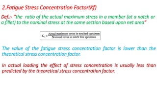 2.Fatigue Stress Concentration Factor(Kf)
Def.:- “the ratio of the actual maximum stress in a member (at a notch or
a fillet) to the nominal stress at the same section based upon net area”
The value of the fatigue stress concentration factor is lower than the
theoretical stress concentration factor.
In actual loading the effect of stress concentration is usually less than
predicted by the theoretical stress concentration factor.
 