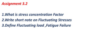 1.What is stress concentration Factor
2.Write short note on Fluctuating Stresses
3.Define Fluctuating load ,Fatigue Failure
Assignment 3.2
 