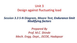 Unit 3
Design against fluctuating load
Session 3.3 S-N Diagram, Moore Test, Endurance limit
Modifying factors
Prepared By
Prof. M.C. Shinde
Mech. Engg. Dept., JSCOE, Hadapsar
 
