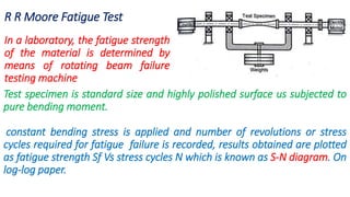 R R Moore Fatigue Test
In a laboratory, the fatigue strength
of the material is determined by
means of rotating beam failure
testing machine
Test specimen is standard size and highly polished surface us subjected to
pure bending moment.
constant bending stress is applied and number of revolutions or stress
cycles required for fatigue failure is recorded, results obtained are plotted
as fatigue strength Sf Vs stress cycles N which is known as S-N diagram. On
log-log paper.
 