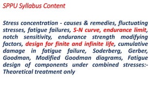 Stress concentration - causes & remedies, fluctuating
stresses, fatigue failures, S-N curve, endurance limit,
notch sensitivity, endurance strength modifying
factors, design for finite and infinite life, cumulative
damage in fatigue failure, Soderberg, Gerber,
Goodman, Modified Goodman diagrams, Fatigue
design of components under combined stresses:-
Theoretical treatment only
SPPU Syllabus Content
 