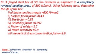 Ex. A forged steel bar of 50 mm diameter is subjected to a completely
reversed bending stress of 300 N/mm2. Using following data, determine
the life of the bar.
i) ultimate tensile strnegth =600 N/mm2
ii) Surface finish factor =0.43
iii) Size factor = 0.85
iv) Reliability factor =0.897
v) Factor of safety = 1.5
vi) Notch sensitivity =0.9
vii) theoretical stress concentration factor=2.6
Note:- component subjected to completely
reversed stresses
 