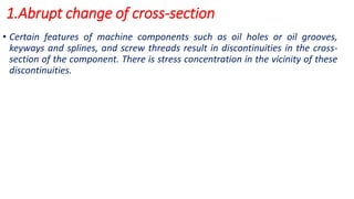 1.Abrupt change of cross-section
• Certain features of machine components such as oil holes or oil grooves,
keyways and splines, and screw threads result in discontinuities in the cross-
section of the component. There is stress concentration in the vicinity of these
discontinuities.
 