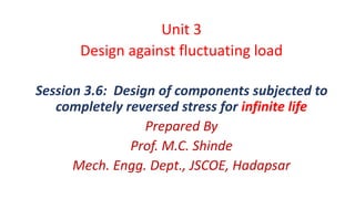 Unit 3
Design against fluctuating load
Session 3.6: Design of components subjected to
completely reversed stress for infinite life
Prepared By
Prof. M.C. Shinde
Mech. Engg. Dept., JSCOE, Hadapsar
 