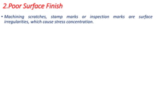 2.Poor Surface Finish
• Machining scratches, stamp marks or inspection marks are surface
irregularities, which cause stress concentration.
 