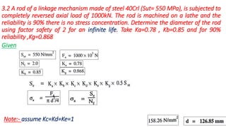 3.2 A rod of a linkage mechanism made of steel 40Crl (Sut= 550 MPa), is subjected to
completely reversed axial load of 1000kN. The rod is machined on a lathe and the
reliability is 90% there is no stress concentration. Determine the diameter of the rod
using factor safety of 2 for an infinite life. Take Ka=0.78 , Kb=0.85 and for 90%
reliability ,Kg=0.868
Given
Note:- assume Kc=Kd=Ke=1
 