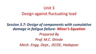 Unit 3
Design against fluctuating load
Session 3.7: Design of components with cumulative
damage in fatigue failure- Miner’s Equation
Prepared By
Prof. M.C. Shinde
Mech. Engg. Dept., JSCOE, Hadapsar
 