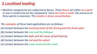 3.Localised loading
• Machine components are subjected to forces. These forces act either at a point
or over a small area on the component. Since the area is small, the pressure at
these points is excessive. This results in stress concentration.
The examples of these load applications are as follows:
(a) Contact between the meshing teeth of the driving and the driven gear
(b) Contact between the cam and the follower
(c) Contact between the balls and the races of ball bearing
(d) Contact between the rail and the wheel
(e) Contact between the crane hook and the chain
 