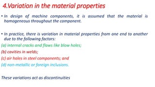 4.Variation in the material properties
• In design of machine components, it is assumed that the material is
homogeneous throughout the component.
• In practice, there is variation in material properties from one end to another
due to the following factors:
(a) internal cracks and flaws like blow holes;
(b) cavities in welds;
(c) air holes in steel components; and
(d) non-metallic or foreign inclusions.
These variations act as discontinuities
 