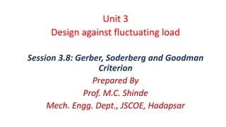 Unit 3
Design against fluctuating load
Session 3.8: Gerber, Soderberg and Goodman
Criterion
Prepared By
Prof. M.C. Shinde
Mech. Engg. Dept., JSCOE, Hadapsar
 