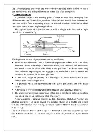 (d) Two emergency crossovers are provided on either side of the station so that is
can be converted into a single-line station in the case of an emergency.
d) Junction stations
A junction station is the meeting point of three or more lines emerging from
different directions. Normally at junctions, trains arrive on branch lines and return to
the same station from where they started or proceed to other stations from where
they again return to their originating stations.
The typical layout of a junction station with a single main line and a single
branch line is shown in Fig.
The important features of junction stations are as follows:
 There are two platforms—one is the main line platform and the other is an island
platform. In case the timings of two trains match, both the trains can be received
and made to wait on either side of the island platform. This helps in the easy
trans-shipment of passengers and luggage. Also, main line as well as branch line
trains can be received on the main platform.
 A foot over bridge is provided for passengers to move between the station
platform and the island platform.
 It is provided with a small goods siding and a goods platform to deal with goods
traffic.
 A turntable is provided for reversing the direction of an engine, if required.
 The emergency crossover on provided either side of the station helps in switching
to a single-line set-up in the case of an emergency.
A few examples of junction stations are the Ghaziabad, Allahabad, Nagpur, and
Jabalpur junctions. The typical layout of a junction station on a double-line section
with one or two branch lines coming in from one or two different directions is shown
in below Fig.
The most important feature of this layout is that such a station receives traffic from
four different directions, i.e., up main line, down main line, branch line 1, and branch
line 2.
 