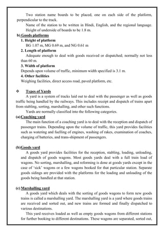 Two station name boards to be placed, one on each side of the platform,
perpendicular to the track.
Name of the station to be written in Hindi, English, and the regional language.
Height of underside of boards to be 1.8 m.
b) Goods platforms
1. Height of platform
BG 1.07 m, MG 0.69 m, and NG 0.61 m
2. Length of platform
Adequate enough to deal with goods received or dispatched; normally not less
than 60 m.
3. Width of platform
Depends upon volume of traffic, minimum width specified is 3.1 m.
4. Other facilities
Weighing facilities, direct access road, paved platform, etc.
 Types of Yards
A yard is a system of tracks laid out to deal with the passenger as well as goods
traffic being handled by the railways. This includes receipt and dispatch of trains apart
from stabling, sorting, marshalling, and other such functions.
Yards are normally classified into the following categories.
(a)Coaching yard
The main function of a coaching yard is to deal with the reception and dispatch of
passenger trains. Depending upon the volume of traffic, this yard provides facilities
such as watering and fuelling of engines, washing of rakes, examination of coaches,
charging of batteries, and trans-shipment of passengers.
(b)Goods yard
A goods yard provides facilities for the reception, stabling, loading, unloading,
and dispatch of goods wagons. Most goods yards deal with a full train load of
wagons. No sorting, marshalling, and reforming is done at goods yards except in the
case of ‗sick‘ wagons or a few wagons booked for that particular station. Separate
goods sidings are provided with the platforms for the loading and unloading of the
goods being handled at that station.
(c) Marshalling yard
A goods yard which deals with the sorting of goods wagons to form new goods
trains is called a marshalling yard. The marshalling yard is a yard where goods trains
are received and sorted out, and new trains are formed and finally dispatched to
various destinations.
This yard receives loaded as well as empty goods wagons from different stations
for further booking to different destinations. These wagons are separated, sorted out,
 