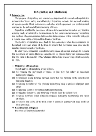 B) Signalling and Interlocking
 Introduction
The purpose of signalling and interlocking is primarily to control and regulate the
movement of trains safely and efficiently. Signalling includes the use and working
of signals, points, block instruments, and other allied equipment in a predetermined
manner for the safe and efficient running of trains.
Signalling enables the movement of trains to be controlled in such a way that the
existing tracks are utilized to the maximum. In fact in railway terminology signalling
is a medium of communication between the station master or the controller sitting in
a remote place in the office and the driver of the train.
The history of signalling goes back to the olden days when two policemen on
horseback were sent ahead of the train to ensure that the tracks were clear and to
regulate the movement of the trains.
In later years, policemen in uniform were placed at regular intervals to regulate
the movement of trains. Railway signalling in its present form was introduced for
the first time in England in 1842, whereas interlocking was developed subsequently
in 1867.
 Objectives of Signalling :
The objectives of signalling are as follows.
(a) To regulate the movement of trains so that they run safely at maximum
permissible speeds.
(b) To maintain a safe distance between trains that was running on the same line in
the same direction.
(c) To ensure the safety of two or more trains those have to cross or approach each
other.
(d) To provide facilities for safe and efficient shunting.
(e) To regulate the arrival and departure of trains from the station yard.
(f) To guide the trains to run at restricted speeds during the maintenance and repair
of tracks.
(g) To ensure the safety of the train when it comes in contact with road traffic at
level crossings.
 Classification of Signals
Based on different characteristics
 