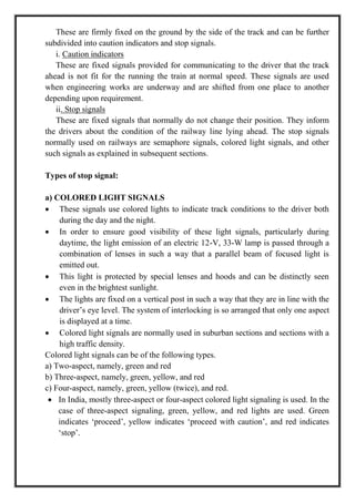 These are firmly fixed on the ground by the side of the track and can be further
subdivided into caution indicators and stop signals.
i. Caution indicators
These are fixed signals provided for communicating to the driver that the track
ahead is not fit for the running the train at normal speed. These signals are used
when engineering works are underway and are shifted from one place to another
depending upon requirement.
ii. Stop signals
These are fixed signals that normally do not change their position. They inform
the drivers about the condition of the railway line lying ahead. The stop signals
normally used on railways are semaphore signals, colored light signals, and other
such signals as explained in subsequent sections.
Types of stop signal:
a) COLORED LIGHT SIGNALS
 These signals use colored lights to indicate track conditions to the driver both
during the day and the night.
 In order to ensure good visibility of these light signals, particularly during
daytime, the light emission of an electric 12-V, 33-W lamp is passed through a
combination of lenses in such a way that a parallel beam of focused light is
emitted out.
 This light is protected by special lenses and hoods and can be distinctly seen
even in the brightest sunlight.
 The lights are fixed on a vertical post in such a way that they are in line with the
driver‘s eye level. The system of interlocking is so arranged that only one aspect
is displayed at a time.
 Colored light signals are normally used in suburban sections and sections with a
high traffic density.
Colored light signals can be of the following types.
a) Two-aspect, namely, green and red
b) Three-aspect, namely, green, yellow, and red
c) Four-aspect, namely, green, yellow (twice), and red.
 In India, mostly three-aspect or four-aspect colored light signaling is used. In the
case of three-aspect signaling, green, yellow, and red lights are used. Green
indicates ‗proceed‘, yellow indicates ‗proceed with caution‘, and red indicates
‗stop‘.
 