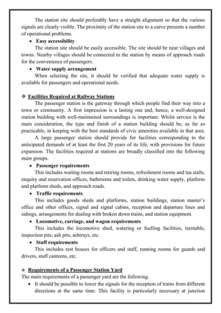 The station site should preferably have a straight alignment so that the various
signals are clearly visible. The proximity of the station site to a curve presents a number
of operational problems.
 Easy accessibility
The station site should be easily accessible. The site should be near villages and
towns. Nearby villages should be connected to the station by means of approach roads
for the convenience of passengers.
 Water supply arrangement
When selecting the site, it should be verified that adequate water supply is
available for passengers and operational needs.
 Facilities Required at Railway Stations
The passenger station is the gateway through which people find their way into a
town or community. A first impression is a lasting one and, hence, a well-designed
station building with well-maintained surroundings is important. Whilst service is the
main consideration, the type and finish of a station building should be, as far as
practicable, in keeping with the best standards of civic amenities available in that area.
A large passenger station should provide for facilities corresponding to the
anticipated demands of at least the first 20 years of its life, with provisions for future
expansion. The facilities required at stations are broadly classified into the following
main groups.
 Passenger requirements
This includes waiting rooms and retiring rooms, refreshment rooms and tea stalls,
enquiry and reservation offices, bathrooms and toilets, drinking water supply, platform
and platform sheds, and approach roads.
 Traffic requirements
This includes goods sheds and platforms, station buildings, station master‘s
office and other offices, signal and signal cabins, reception and departure lines and
sidings, arrangements for dealing with broken down trains, and station equipment.
 Locomotive, carriage, and wagon requirements
This includes the locomotive shed, watering or fuelling facilities, turntable,
inspection pits, ash pits, ashtrays, etc.
 Staff requirements
This includes rest houses for officers and staff, running rooms for guards and
drivers, staff canteens, etc.
 Requirements of a Passenger Station Yard
The main requirements of a passenger yard are the following.
 It should be possible to lower the signals for the reception of trains from different
directions at the same time. This facility is particularly necessary at junction
 