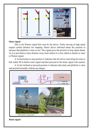 Outer signal
This is the Warner signal first seen by the driver. Trains moving at high speed
require certain distance for stopping. Hence driver informed about the position in
advance that platform is clear or not. This signal gives the position of stop signal ahead.
As it is provided at some distance away from station it is also called as distant or outer
or Warner signal.
➢ In horizontal or stop position it indicates that the driver must bring his train to
halt within 90 m before outer signal and then proceed to the home signal with caution.
➢ In the inclined or proceed position it indicates that track and platform is clear
and proceed normally without any danger.
Home signal
 