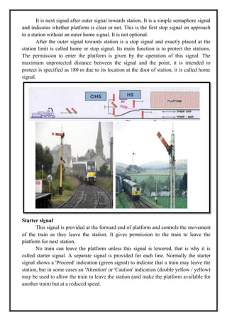 It is next signal after outer signal towards station. It is a simple semaphore signal
and indicates whether platform is clear or not. This is the first stop signal on approach
to a station without an outer home signal. It is not optional.
After the outer signal towards station is a stop signal and exactly placed at the
station limit is called home or stop signal. Its main function is to protect the stations.
The permission to enter the platform is given by the operation of this signal. The
maximum unprotected distance between the signal and the point, it is intended to
protect is specified as 180 m due to its location at the door of station, it is called home
signal.
Starter signal
This signal is provided at the forward end of platform and controls the movement
of the train as they leave the station. It gives permission to the train to leave the
platform for next station.
No train can leave the platform unless this signal is lowered, that is why it is
called starter signal. A separate signal is provided for each line. Normally the starter
signal shows a 'Proceed' indication (green signal) to indicate that a train may leave the
station, but in some cases an 'Attention' or 'Caution' indication (double yellow / yellow)
may be used to allow the train to leave the station (and make the platform available for
another train) but at a reduced speed.
 