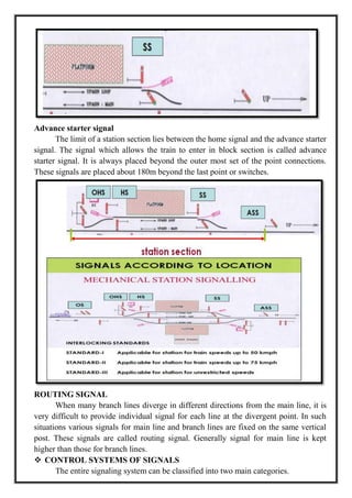 Advance starter signal
The limit of a station section lies between the home signal and the advance starter
signal. The signal which allows the train to enter in block section is called advance
starter signal. It is always placed beyond the outer most set of the point connections.
These signals are placed about 180m beyond the last point or switches.
ROUTING SIGNAL
When many branch lines diverge in different directions from the main line, it is
very difficult to provide individual signal for each line at the divergent point. In such
situations various signals for main line and branch lines are fixed on the same vertical
post. These signals are called routing signal. Generally signal for main line is kept
higher than those for branch lines.
 CONTROL SYSTEMS OF SIGNALS
The entire signaling system can be classified into two main categories.
 