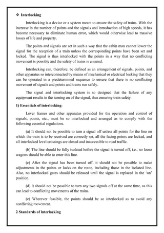  Interlocking
Interlocking is a device or a system meant to ensure the safety of trains. With the
increase in the number of points and the signals and introduction of high speeds, it has
become necessary to eliminate human error, which would otherwise lead to massive
losses of life and property.
The points and signals are set in such a way that the cabin man cannot lower the
signal for the reception of a train unless the corresponding points have been set and
locked. The signal is thus interlocked with the points in a way that no conflicting
movement is possible and the safety of trains is ensured.
Interlocking can, therefore, be defined as an arrangement of signals, points, and
other apparatus so interconnected by means of mechanical or electrical locking that they
can be operated in a predetermined sequence to ensure that there is no conflicting
movement of signals and points and trains run safely.
The signal and interlocking system is so designed that the failure of any
equipment results in the turning on of the signal, thus ensuring train safety.
1) Essentials of interlocking:
Lever frames and other apparatus provided for the operation and control of
signals, points, etc., must be so interlocked and arranged as to comply with the
following essential regulations.
(a) It should not be possible to turn a signal off unless all points for the line on
which the train is to be received are correctly set, all the facing points are locked, and
all interlocked level crossings are closed and inaccessible to road traffic.
(b) The line should be fully isolated before the signal is turned off, i.e., no loose
wagons should be able to enter this line.
(c) After the signal has been turned off, it should not be possible to make
adjustments in the points or locks on the route, including those in the isolated line.
Also, no interlocked gates should be released until the signal is replaced in the ‗on‘
position.
(d) It should not be possible to turn any two signals off at the same time, as this
can lead to conflicting movements of the trains.
(e) Wherever feasible, the points should be so interlocked as to avoid any
conflicting movement.
2 Standards of interlocking
 