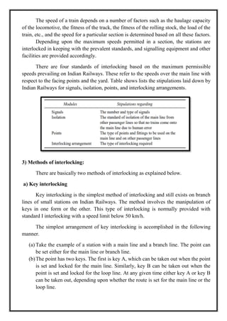 The speed of a train depends on a number of factors such as the haulage capacity
of the locomotive, the fitness of the track, the fitness of the rolling stock, the load of the
train, etc., and the speed for a particular section is determined based on all these factors.
Depending upon the maximum speeds permitted in a section, the stations are
interlocked in keeping with the prevalent standards, and signalling equipment and other
facilities are provided accordingly.
There are four standards of interlocking based on the maximum permissible
speeds prevailing on Indian Railways. These refer to the speeds over the main line with
respect to the facing points and the yard. Table shows lists the stipulations laid down by
Indian Railways for signals, isolation, points, and interlocking arrangements.
3) Methods of interlocking:
There are basically two methods of interlocking as explained below.
a) Key interlocking
Key interlocking is the simplest method of interlocking and still exists on branch
lines of small stations on Indian Railways. The method involves the manipulation of
keys in one form or the other. This type of interlocking is normally provided with
standard I interlocking with a speed limit below 50 km/h.
The simplest arrangement of key interlocking is accomplished in the following
manner.
(a) Take the example of a station with a main line and a branch line. The point can
be set either for the main line or branch line.
(b)The point has two keys. The first is key A, which can be taken out when the point
is set and locked for the main line. Similarly, key B can be taken out when the
point is set and locked for the loop line. At any given time either key A or key B
can be taken out, depending upon whether the route is set for the main line or the
loop line.
 