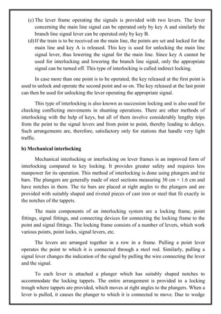 (c) The lever frame operating the signals is provided with two levers. The lever
concerning the main line signal can be operated only by key A and similarly the
branch line signal lever can be operated only by key B.
(d)If the train is to be received on the main line, the points are set and locked for the
main line and key A is released. This key is used for unlocking the main line
signal lever, thus lowering the signal for the main line. Since key A cannot be
used for interlocking and lowering the branch line signal, only the appropriate
signal can be turned off. This type of interlocking is called indirect locking.
In case more than one point is to be operated, the key released at the first point is
used to unlock and operate the second point and so on. The key released at the last point
can then be used for unlocking the lever operating the appropriate signal.
This type of interlocking is also known as succession locking and is also used for
checking conflicting movements in shunting operations. There are other methods of
interlocking with the help of keys, but all of them involve considerably lengthy trips
from the point to the signal levers and from point to point, thereby leading to delays.
Such arrangements are, therefore, satisfactory only for stations that handle very light
traffic.
b) Mechanical interlocking
Mechanical interlocking or interlocking on lever frames is an improved form of
interlocking compared to key locking. It provides greater safety and requires less
manpower for its operation. This method of interlocking is done using plungers and tie
bars. The plungers are generally made of steel sections measuring 30 cm × 1.6 cm and
have notches in them. The tie bars are placed at right angles to the plungers and are
provided with suitably shaped and riveted pieces of cast iron or steel that fit exactly in
the notches of the tappets.
The main components of an interlocking system are a locking frame, point
fittings, signal fittings, and connecting devices for connecting the locking frame to the
point and signal fittings. The locking frame consists of a number of levers, which work
various points, point locks, signal levers, etc.
The levers are arranged together in a row in a frame. Pulling a point lever
operates the point to which it is connected through a steel rod. Similarly, pulling a
signal lever changes the indication of the signal by pulling the wire connecting the lever
and the signal.
To each lever is attached a plunger which has suitably shaped notches to
accommodate the locking tappets. The entire arrangement is provided in a locking
trough where tappets are provided, which moves at right angles to the plungers. When a
lever is pulled, it causes the plunger to which it is connected to move. Due to wedge
 
