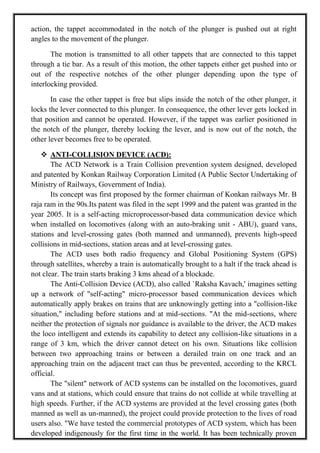 action, the tappet accommodated in the notch of the plunger is pushed out at right
angles to the movement of the plunger.
The motion is transmitted to all other tappets that are connected to this tappet
through a tie bar. As a result of this motion, the other tappets either get pushed into or
out of the respective notches of the other plunger depending upon the type of
interlocking provided.
In case the other tappet is free but slips inside the notch of the other plunger, it
locks the lever connected to this plunger. In consequence, the other lever gets locked in
that position and cannot be operated. However, if the tappet was earlier positioned in
the notch of the plunger, thereby locking the lever, and is now out of the notch, the
other lever becomes free to be operated.
 ANTI-COLLISION DEVICE (ACD):
The ACD Network is a Train Collision prevention system designed, developed
and patented by Konkan Railway Corporation Limited (A Public Sector Undertaking of
Ministry of Railways, Government of India).
Its concept was first proposed by the former chairman of Konkan railways Mr. B
raja ram in the 90s.Its patent was filed in the sept 1999 and the patent was granted in the
year 2005. It is a self-acting microprocessor-based data communication device which
when installed on locomotives (along with an auto-braking unit - ABU), guard vans,
stations and level-crossing gates (both manned and unmanned), prevents high-speed
collisions in mid-sections, station areas and at level-crossing gates.
The ACD uses both radio frequency and Global Positioning System (GPS)
through satellites, whereby a train is automatically brought to a halt if the track ahead is
not clear. The train starts braking 3 kms ahead of a blockade.
The Anti-Collision Device (ACD), also called `Raksha Kavach,' imagines setting
up a network of "self-acting" micro-processor based communication devices which
automatically apply brakes on trains that are unknowingly getting into a "collision-like
situation," including before stations and at mid-sections. "At the mid-sections, where
neither the protection of signals nor guidance is available to the driver, the ACD makes
the loco intelligent and extends its capability to detect any collision-like situations in a
range of 3 km, which the driver cannot detect on his own. Situations like collision
between two approaching trains or between a derailed train on one track and an
approaching train on the adjacent tract can thus be prevented, according to the KRCL
official.
The "silent" network of ACD systems can be installed on the locomotives, guard
vans and at stations, which could ensure that trains do not collide at while travelling at
high speeds. Further, if the ACD systems are provided at the level crossing gates (both
manned as well as un-manned), the project could provide protection to the lives of road
users also. "We have tested the commercial prototypes of ACD system, which has been
developed indigenously for the first time in the world. It has been technically proven
 