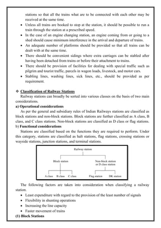 stations so that all the trains what are to be connected with each other may be
received at the same time.
 Unless all trains are booked to stop at the station, it should be possible to run a
train through the station at a prescribed speed.
 In the case of an engine changing station, an engine coming from or going to a
shed should cause minimum interference in the arrival and departure of trains.
 An adequate number of platforms should be provided so that all trains can be
dealt with at the same time.
 There should be convenient sidings where extra carriages can be stabled after
having been detached from trains or before their attachment to trains.
 There should be provision of facilities for dealing with special traffic such as
pilgrim and tourist traffic, parcels in wagon loads, livestock, and motor cars.
 Stabling lines, washing lines, sick lines, etc., should be provided as per
requirement.
 Classification of Railway Stations
Railway stations can broadly be sorted into various classes on the basis of two main
considerations.
a) Operational considerations
As per the general and subsidiary rules of Indian Railways stations are classified as
block stations and non-block stations. Block stations are further classified as A class, B
class, and C class stations. Non-block stations are classified as D class or flag stations.
b) Functional considerations
Stations are classified based on the functions they are required to perform. Under
this category, stations are classified as halt stations, flag stations, crossing stations or
wayside stations, junction stations, and terminal stations.
The following factors are taken into consideration when classifying a railway
station.
 Least expenditure with regard to the provision of the least number of signals
 Flexibility in shunting operations
 Increasing the line capacity
 Faster movement of trains
(1) Block Stations
 
