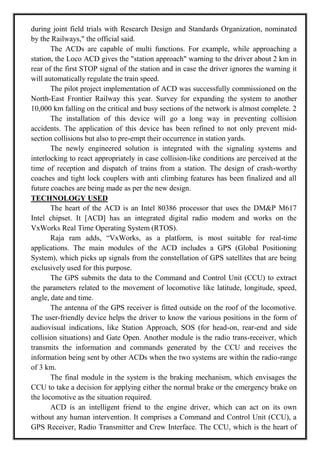 during joint field trials with Research Design and Standards Organization, nominated
by the Railways," the official said.
The ACDs are capable of multi functions. For example, while approaching a
station, the Loco ACD gives the "station approach" warning to the driver about 2 km in
rear of the first STOP signal of the station and in case the driver ignores the warning it
will automatically regulate the train speed.
The pilot project implementation of ACD was successfully commissioned on the
North-East Frontier Railway this year. Survey for expanding the system to another
10,000 km falling on the critical and busy sections of the network is almost complete. 2
The installation of this device will go a long way in preventing collision
accidents. The application of this device has been refined to not only prevent mid-
section collisions but also to pre-empt their occurrence in station yards.
The newly engineered solution is integrated with the signaling systems and
interlocking to react appropriately in case collision-like conditions are perceived at the
time of reception and dispatch of trains from a station. The design of crash-worthy
coaches and tight lock couplers with anti climbing features has been finalized and all
future coaches are being made as per the new design.
TECHNOLOGY USED
The heart of the ACD is an Intel 80386 processor that uses the DM&P M617
Intel chipset. It [ACD] has an integrated digital radio modem and works on the
VxWorks Real Time Operating System (RTOS).
Raja ram adds, ―VxWorks, as a platform, is most suitable for real-time
applications. The main modules of the ACD includes a GPS (Global Positioning
System), which picks up signals from the constellation of GPS satellites that are being
exclusively used for this purpose.
The GPS submits the data to the Command and Control Unit (CCU) to extract
the parameters related to the movement of locomotive like latitude, longitude, speed,
angle, date and time.
The antenna of the GPS receiver is fitted outside on the roof of the locomotive.
The user-friendly device helps the driver to know the various positions in the form of
audiovisual indications, like Station Approach, SOS (for head-on, rear-end and side
collision situations) and Gate Open. Another module is the radio trans-receiver, which
transmits the information and commands generated by the CCU and receives the
information being sent by other ACDs when the two systems are within the radio-range
of 3 km.
The final module in the system is the braking mechanism, which envisages the
CCU to take a decision for applying either the normal brake or the emergency brake on
the locomotive as the situation required.
ACD is an intelligent friend to the engine driver, which can act on its own
without any human intervention. It comprises a Command and Control Unit (CCU), a
GPS Receiver, Radio Transmitter and Crew Interface. The CCU, which is the heart of
 