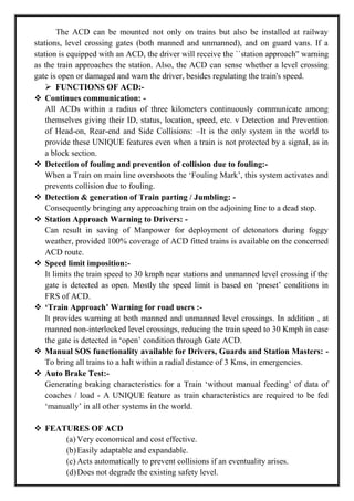 The ACD can be mounted not only on trains but also be installed at railway
stations, level crossing gates (both manned and unmanned), and on guard vans. If a
station is equipped with an ACD, the driver will receive the ``station approach'' warning
as the train approaches the station. Also, the ACD can sense whether a level crossing
gate is open or damaged and warn the driver, besides regulating the train's speed.
 FUNCTIONS OF ACD:-
 Continues communication: -
All ACDs within a radius of three kilometers continuously communicate among
themselves giving their ID, status, location, speed, etc. v Detection and Prevention
of Head-on, Rear-end and Side Collisions: –It is the only system in the world to
provide these UNIQUE features even when a train is not protected by a signal, as in
a block section.
 Detection of fouling and prevention of collision due to fouling:-
When a Train on main line overshoots the ‗Fouling Mark‘, this system activates and
prevents collision due to fouling.
 Detection & generation of Train parting / Jumbling: -
Consequently bringing any approaching train on the adjoining line to a dead stop.
 Station Approach Warning to Drivers: -
Can result in saving of Manpower for deployment of detonators during foggy
weather, provided 100% coverage of ACD fitted trains is available on the concerned
ACD route.
 Speed limit imposition:-
It limits the train speed to 30 kmph near stations and unmanned level crossing if the
gate is detected as open. Mostly the speed limit is based on ‗preset‘ conditions in
FRS of ACD.
 ‘Train Approach’ Warning for road users :-
It provides warning at both manned and unmanned level crossings. In addition , at
manned non-interlocked level crossings, reducing the train speed to 30 Kmph in case
the gate is detected in ‗open‘ condition through Gate ACD.
 Manual SOS functionality available for Drivers, Guards and Station Masters: -
To bring all trains to a halt within a radial distance of 3 Kms, in emergencies.
 Auto Brake Test:-
Generating braking characteristics for a Train ‗without manual feeding‘ of data of
coaches / load - A UNIQUE feature as train characteristics are required to be fed
‗manually‘ in all other systems in the world.
 FEATURES OF ACD
(a) Very economical and cost effective.
(b)Easily adaptable and expandable.
(c) Acts automatically to prevent collisions if an eventuality arises.
(d)Does not degrade the existing safety level.
 
