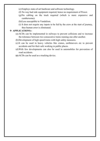 (e) Employs state-of-art hardware and software technology.
(f) No way had side equipment required, hence no requirement of Power.
(g)No cabling on the track required (which is more expensive and
cumbersome).
(h)Less susceptible to Vandalism.
(i) It does not require any inputs to be fed by the crew at the start of journey,
thus human error is eliminated.
 APPLICATIONS:-
(a) ACDs can be implemented in railways to prevent collisions and to increase
the tolerance between two consecutive trains running one after another.
(b)Development of high speed trains with high safety measures.
(c) It can be used in heavy vehicles like cranes, earthmovers etc to prevent
accidents and for their safe working in public places.
(d)With few developments can also be used in automobiles for prevention of
road accidents.
(e) ACDs can be used as a tracking device.
 