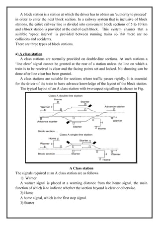 A block station is a station at which the driver has to obtain an ‗authority to proceed‘
in order to enter the next block section. In a railway system that is inclusive of block
stations, the entire railway line is divided into convenient block sections of 5 to 10 km
and a block station is provided at the end of each block. This system ensures that a
suitable ‗space interval‘ is provided between running trains so that there are no
collisions and accidents.
There are three types of block stations.
a) A class station
A class stations are normally provided on double-line sections. At such stations a
‗line clear‘ signal cannot be granted at the rear of a station unless the line on which a
train is to be received is clear and the facing points set and locked. No shunting can be
done after line clear has been granted.
A class stations are suitable for sections where traffic passes rapidly. It is essential
for the driver of the train to have advance knowledge of the layout of the block station.
The typical layout of an A class station with two-aspect signalling is shown in Fig.
A Class station
The signals required at an A class station are as follows
1) Warner
A warner signal is placed at a warning distance from the home signal, the main
function of which is to indicate whether the section beyond is clear or otherwise.
2) Home
A home signal, which is the first stop signal.
3) Starter
 