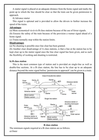 A starter signal is placed at an adequate distance from the home signal and marks the
point up to which the line should be clear so that the train can be given permission to
approach.
4) Advance starter
This signal is optional and is provided to allow the drivers to further increase the
speed of the trains.
Advantages
(a) More economical vis-à-vis B class stations because of the use of fewer signals.
(b) Ensures the safety of the train because of the provision a warner signal ahead of a
home signal.
(c) Trains normally stop within the station limits.
Disadvantages
(a) No shunting is possible once line clear has been granted.
(b) Another clear disadvantage of A class stations, is that a line at the station has to be
kept clear up to the starter signal once the line clear signal has been given, and as such
the flexibility of working and shunting is restricted.
b) B class station
This is the most common type of station and is provided on single-line as well as
double-line sections. At a B class station, the line has to be clear up to an adequate
distance beyond the outer signal before ‗permission to approach‘ can be given to a train.
B class station
The minimum signals required at a B class station are as follows.
a) Outer
 