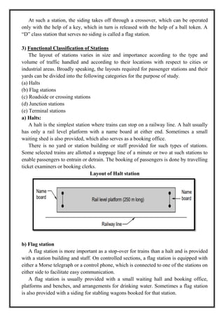 At such a station, the siding takes off through a crossover, which can be operated
only with the help of a key, which in turn is released with the help of a ball token. A
―D‖ class station that serves no siding is called a flag station.
3) Functional Classification of Stations
The layout of stations varies in size and importance according to the type and
volume of traffic handled and according to their locations with respect to cities or
industrial areas. Broadly speaking, the layouts required for passenger stations and their
yards can be divided into the following categories for the purpose of study.
(a) Halts
(b) Flag stations
(c) Roadside or crossing stations
(d) Junction stations
(e) Terminal stations
a) Halts:
A halt is the simplest station where trains can stop on a railway line. A halt usually
has only a rail level platform with a name board at either end. Sometimes a small
waiting shed is also provided, which also serves as a booking office.
There is no yard or station building or staff provided for such types of stations.
Some selected trains are allotted a stoppage line of a minute or two at such stations to
enable passengers to entrain or detrain. The booking of passengers is done by travelling
ticket examiners or booking clerks.
Layout of Halt station
b) Flag station
A flag station is more important as a stop-over for trains than a halt and is provided
with a station building and staff. On controlled sections, a flag station is equipped with
either a Morse telegraph or a control phone, which is connected to one of the stations on
either side to facilitate easy communication.
A flag station is usually provided with a small waiting hall and booking office,
platforms and benches, and arrangements for drinking water. Sometimes a flag station
is also provided with a siding for stabling wagons booked for that station.
 