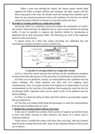 When a train runs through the station, the station master should stand
opposite his office in proper uniform and exchange ‗all right‘ signals with the
driver and guard of the train. He should watch the running train carefully and if
there are any unusual occurrences such as the incidence of a hot box, he should
instruct the station officials in advance to stop and examine the train.
1. Wayside or crossing station on a single-line section
Increasing traffic on a singleline section necessitates the construction of a three-
line station, which provides an additional line as well as more facilities for passing
traffic. It may be possible to improve the facilities further by introducing an
additional line to deal with goods traffic. The following are some of the important
features of this track layout.
A typical layout of a three line station providing one additional line and
simultaneous reception facilities is given in below Fig.
A wayside or crossing station on a single-line section
(a) It is a three-line station and provides facilities for the simultaneous reception
of trains from both sides because of the proximity of sand humps in each direction.
(b) There are two platforms, namely, an island platform and a platform near the
station building. The island platform can deal with two stopping trains
simultaneously. Also, if a goods train has to be stopped at an island station, it can be
accommodated on the loop line of the platform, thus keeping the main line free for
run-through traffic. Important trains can be made to halt on the platform near the
station building.
(c) There is a dead end siding at either end of the station to accommodate wagons
that are marked sick.
(d) The foot over bridge (FOB) helps the passengers to reach the island platform
from the station building and vice versa.
2. Double-line crossing station with an extra loop
In the case of a double-line section, which consists of separate up and down lines
to deal with traffic moving in either direction, the layout of a station yard is
somewhat different.
Figure shows a double-line station with three lines receiving, with one common
loop for trains coming from both sides. Some of the important features of this layout
are as follows.
 