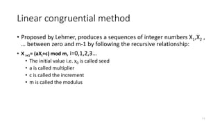 Linear congruential method
• Proposed by Lehmer, produces a sequences of integer numbers X1,X2 ,
… between zero and m-1 by following the recursive relationship:
• X i+1= (aXi+c) mod m, i=0,1,2,3…
• The initial value i.e. x0 is called seed
• a is called multiplier
• c is called the increment
• m is called the modulus
11
 