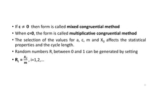 • If c ≠ 𝟎 then form is called mixed congruential method
• When c=0, the form is called multiplicative congruential method
• The selection of the values for a, c, m and X0 affects the statistical
properties and the cycle length.
• Random numbers Ri between 0 and 1 can be generated by setting
• Ri =
𝑿 𝒊
𝒎
, i=1,2,…
12
 