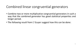 Combined linear congruential generators
• Combine two or more multiplicative congruential generators in such a
way that the combined generator has good statistical properties and
longer period.
• The following result from L’ Ecuyer suggest how this can be done:
14
 