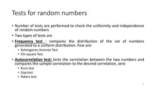 Tests for random numbers
• Number of tests are performed to check the uniformity and independence
of random numbers
• Two types of tests are
• Frequency test : compares the distribution of the set of numbers
generated to a uniform distribution. Few are:
• Kolmogorov-Smirnov Test
• Chi-square Test
• Autocorrelation test: tests the correlation between the two numbers and
compares the sample correlation to the desired correlation, zero
• Runs test
• Gap test
• Pokers test
18
 