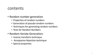 contents
• Random number generation
• Properties of random numbers
• Generation of pseudo-random numbers
• Techniques for generating random numbers
• Tests for Random Numbers
• Random-Variate Generation:
• Inverse transform technique
• Acceptance-Rejection technique
• Special properties
2
 