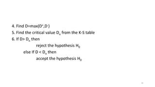 4. Find D=max(D+,D-)
5. Find the critical value Dα from the K-S table
6. If D> Dα then
reject the hypothesis H0
else If D < Dα then
accept the hypothesis H0
20
 