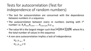 Tests for autocorrelation (Test for
independence of random numbers)
• The test for autocorrelation are concerned with the dependence
between numbers in a sequence.
• The autocorrelation between every m numbers starting with ith
number i.e. Ri,Ri+m,Ri+2m, … , Ri+(m+1)m is ρ im
• The value M is the largest integer such that i+(m+1)≤N where N is
the total number of values in the sequence
• A non-zero autocorrelation implies a lack of independence
H0: ρ im = 0
H1: ρ im ≠ 0
27
 