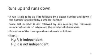 Runs up and runs down
32
• A run is said to be up if its followed by a bigger number and down if
the number is followed by a smaller number
• Since last number is not followed by any number, the maximum
number of runs is n-1 where n is the number of observation
• Procedure of the runs up and runs down is as follows
• Step 1 :
H0: Ri is independent
H1: Ri is not independent
 
