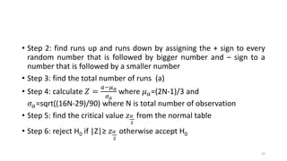 • Step 2: find runs up and runs down by assigning the + sign to every
random number that is followed by bigger number and – sign to a
number that is followed by a smaller number
• Step 3: find the total number of runs (a)
• Step 4: calculate 𝑍 =
𝑎−𝜇 𝑎
𝜎 𝑎
where 𝜇 𝑎=(2N-1)/3 and
𝜎 𝑎=sqrt((16N-29)/90) where N is total number of observation
• Step 5: find the critical value 𝑧 𝛼
2
from the normal table
• Step 6: reject H0 if |Z|≥ 𝑧 𝛼
2
otherwise accept H0
33
 