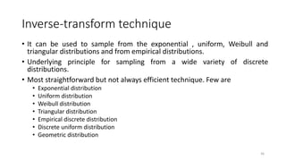 Inverse-transform technique
• It can be used to sample from the exponential , uniform, Weibull and
triangular distributions and from empirical distributions.
• Underlying principle for sampling from a wide variety of discrete
distributions.
• Most straightforward but not always efficient technique. Few are
• Exponential distribution
• Uniform distribution
• Weibull distribution
• Triangular distribution
• Empirical discrete distribution
• Discrete uniform distribution
• Geometric distribution
36
 