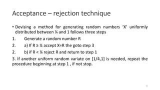 Acceptance – rejection technique
• Devising a method for generating random numbers ‘X’ uniformly
distributed between ¼ and 1 follows three steps
1. Generate a random number R
2. a) If R ≥ ¼ accept X=R the goto step 3
2. b) if R < ¼ reject R and return to step 1
3. If another uniform random variate on [1/4,1] is needed, repeat the
procedure beginning at step 1 , if not stop.
52
 