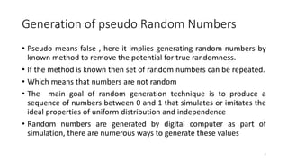 Generation of pseudo Random Numbers
• Pseudo means false , here it implies generating random numbers by
known method to remove the potential for true randomness.
• If the method is known then set of random numbers can be repeated.
• Which means that numbers are not random
• The main goal of random generation technique is to produce a
sequence of numbers between 0 and 1 that simulates or imitates the
ideal properties of uniform distribution and independence
• Random numbers are generated by digital computer as part of
simulation, there are numerous ways to generate these values
7
 
