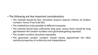 • The following are few important considerations
• The method should be fast, simulation process requires millions of random
numbers hence it has to be fast
• The method has to be portable to different computer
• The method should have sufficiently long cycle, means there should be long
gap between the random numbers once generated getting repeated.
• The random numbers should be repeatable
• The generated random numbers should closely approximate the ideal
statistical properties of uniformity and independence
8
 