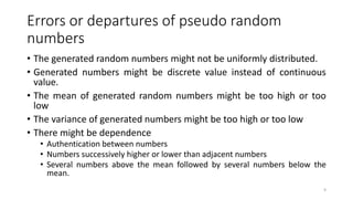 Errors or departures of pseudo random
numbers
• The generated random numbers might not be uniformly distributed.
• Generated numbers might be discrete value instead of continuous
value.
• The mean of generated random numbers might be too high or too
low
• The variance of generated numbers might be too high or too low
• There might be dependence
• Authentication between numbers
• Numbers successively higher or lower than adjacent numbers
• Several numbers above the mean followed by several numbers below the
mean.
9
 