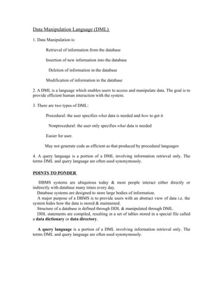 Data Manipulation Language (DML)

1. Data Manipulation is:

       Retrieval of information from the database

       Insertion of new information into the database

         Deletion of information in the database

       Modification of information in the database

2. A DML is a language which enables users to access and manipulate data. The goal is to
provide efficient human interaction with the system.

3. There are two types of DML:

       Procedural: the user specifies what data is needed and how to get it

         Nonprocedural: the user only specifies what data is needed

       Easier for user.

       May not generate code as efficient as that produced by procedural languages

4. A query language is a portion of a DML involving information retrieval only. The
terms DML and query language are often used synonymously.

POINTS TO PONDER

   DBMS systems are ubiquitous today & most people interact either directly or
indirectly with database many times every day.
  Database systems are designed to store large bodies of information.
   A major purpose of a DBMS is to provide users with an abstract view of data i.e. the
system hides how the data is stored & maintained.
  Structure of a database is defined through DDL & manipulated through DML.
   DDL statements are compiled, resulting in a set of tables stored in a special file called
a data dictionary or data directory.

   A query language is a portion of a DML involving information retrieval only. The
terms DML and query language are often used synonymously.
 